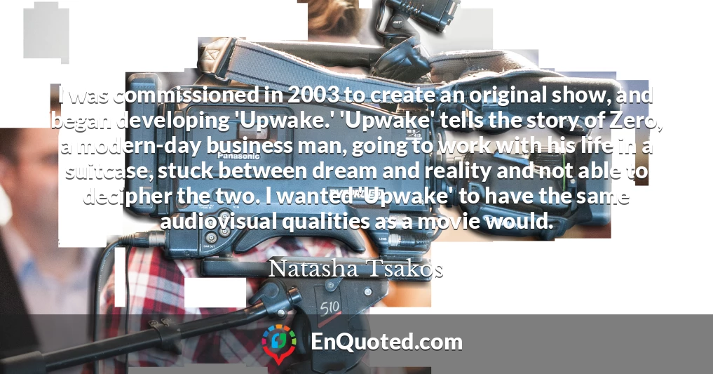 I was commissioned in 2003 to create an original show, and began developing 'Upwake.' 'Upwake' tells the story of Zero, a modern-day business man, going to work with his life in a suitcase, stuck between dream and reality and not able to decipher the two. I wanted 'Upwake' to have the same audiovisual qualities as a movie would.