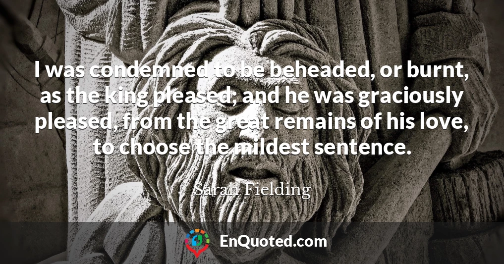 I was condemned to be beheaded, or burnt, as the king pleased; and he was graciously pleased, from the great remains of his love, to choose the mildest sentence.