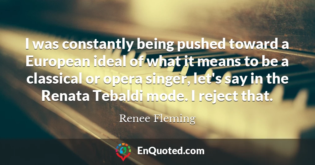 I was constantly being pushed toward a European ideal of what it means to be a classical or opera singer, let's say in the Renata Tebaldi mode. I reject that.