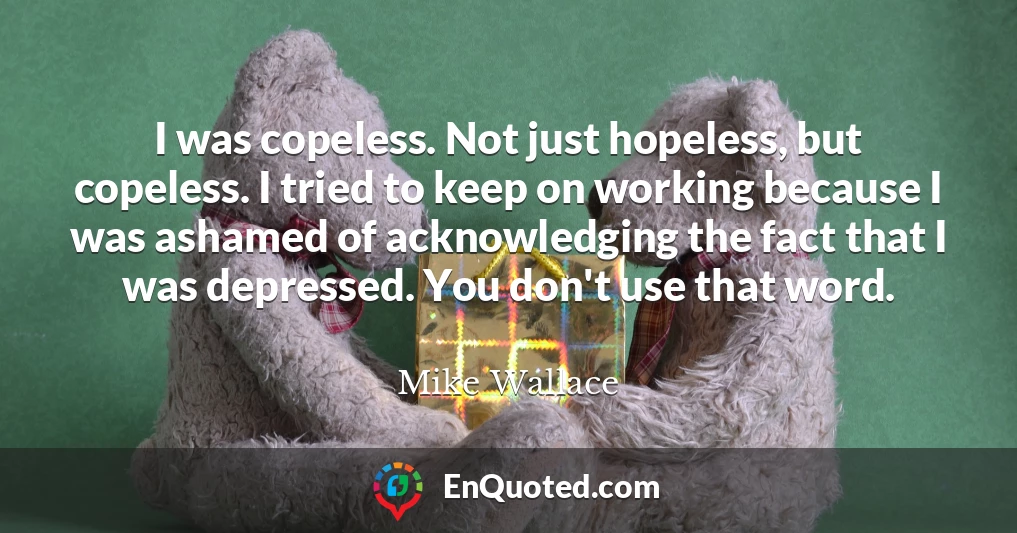 I was copeless. Not just hopeless, but copeless. I tried to keep on working because I was ashamed of acknowledging the fact that I was depressed. You don't use that word.