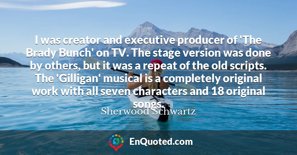 I was creator and executive producer of 'The Brady Bunch' on TV. The stage version was done by others, but it was a repeat of the old scripts. The 'Gilligan' musical is a completely original work with all seven characters and 18 original songs.