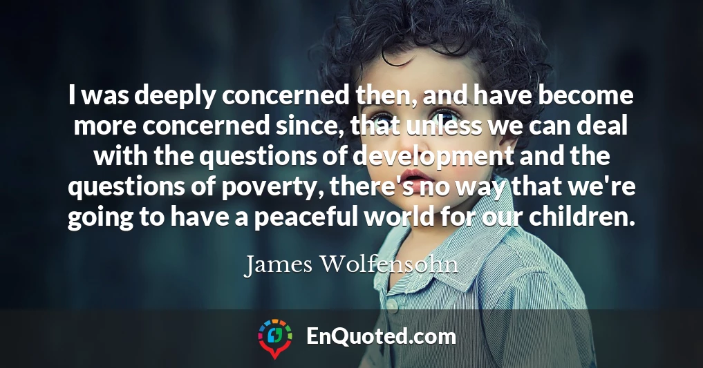 I was deeply concerned then, and have become more concerned since, that unless we can deal with the questions of development and the questions of poverty, there's no way that we're going to have a peaceful world for our children.
