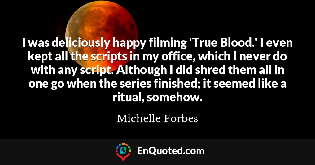 I was deliciously happy filming 'True Blood.' I even kept all the scripts in my office, which I never do with any script. Although I did shred them all in one go when the series finished; it seemed like a ritual, somehow.