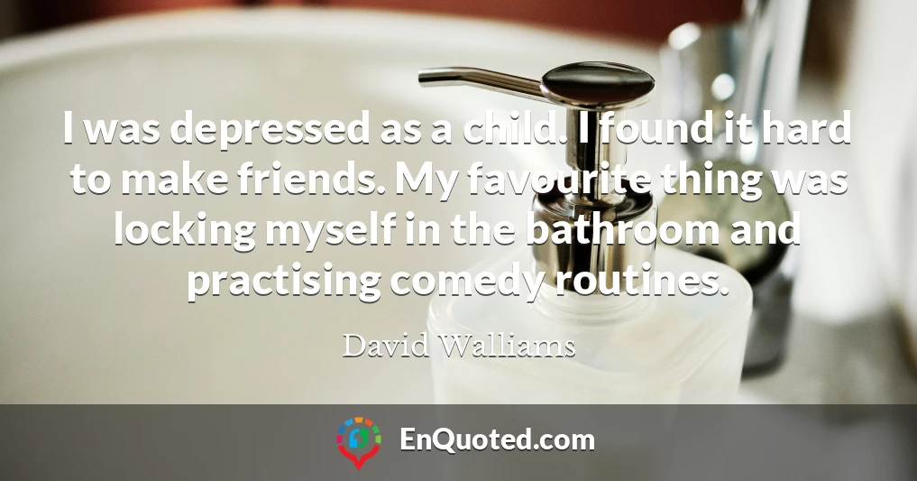 I was depressed as a child. I found it hard to make friends. My favourite thing was locking myself in the bathroom and practising comedy routines.
