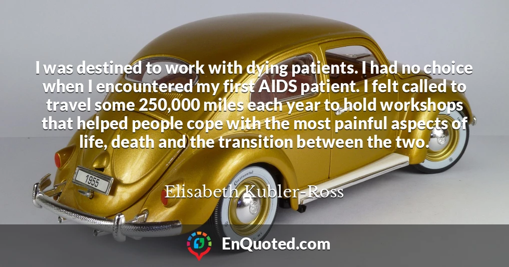 I was destined to work with dying patients. I had no choice when I encountered my first AIDS patient. I felt called to travel some 250,000 miles each year to hold workshops that helped people cope with the most painful aspects of life, death and the transition between the two.