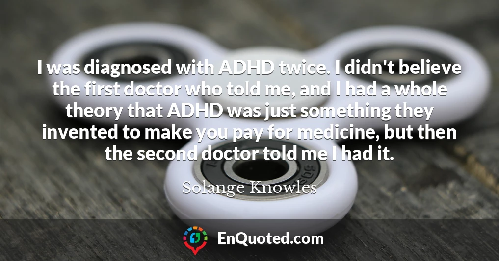 I was diagnosed with ADHD twice. I didn't believe the first doctor who told me, and I had a whole theory that ADHD was just something they invented to make you pay for medicine, but then the second doctor told me I had it.