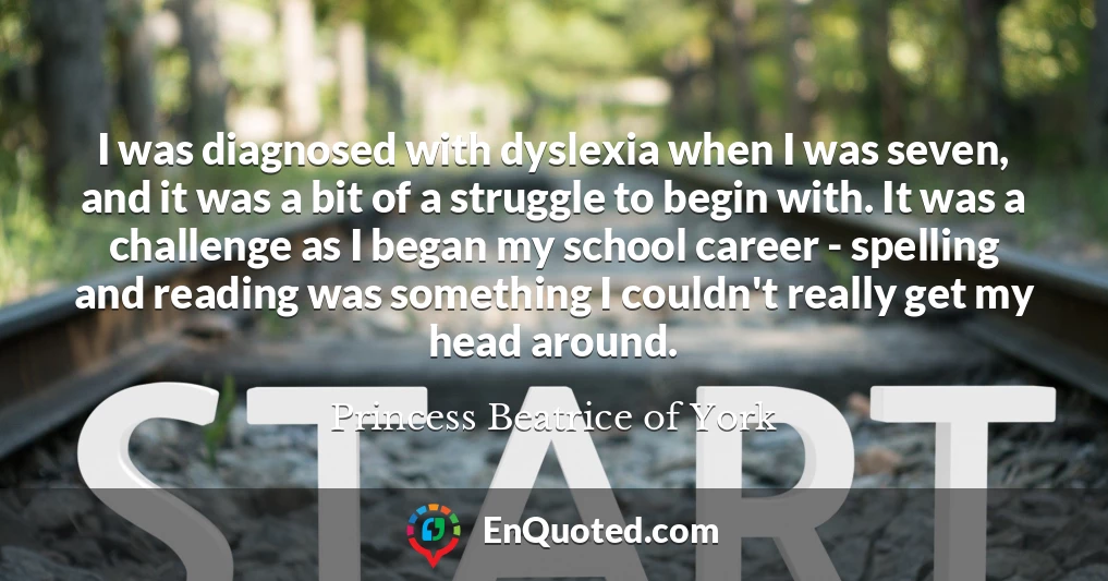 I was diagnosed with dyslexia when I was seven, and it was a bit of a struggle to begin with. It was a challenge as I began my school career - spelling and reading was something I couldn't really get my head around.