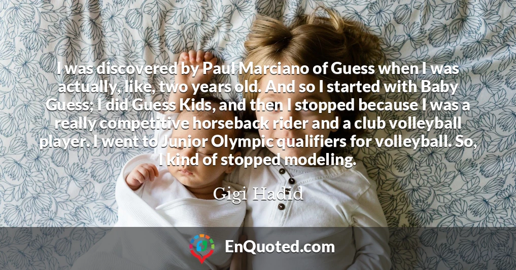 I was discovered by Paul Marciano of Guess when I was actually, like, two years old. And so I started with Baby Guess; I did Guess Kids, and then I stopped because I was a really competitive horseback rider and a club volleyball player. I went to Junior Olympic qualifiers for volleyball. So, I kind of stopped modeling.