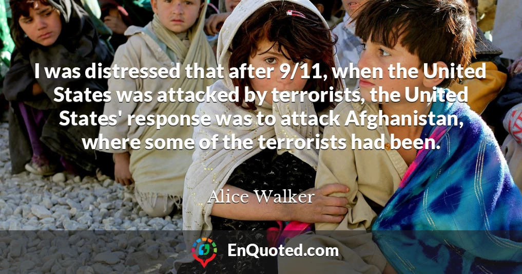 I was distressed that after 9/11, when the United States was attacked by terrorists, the United States' response was to attack Afghanistan, where some of the terrorists had been.