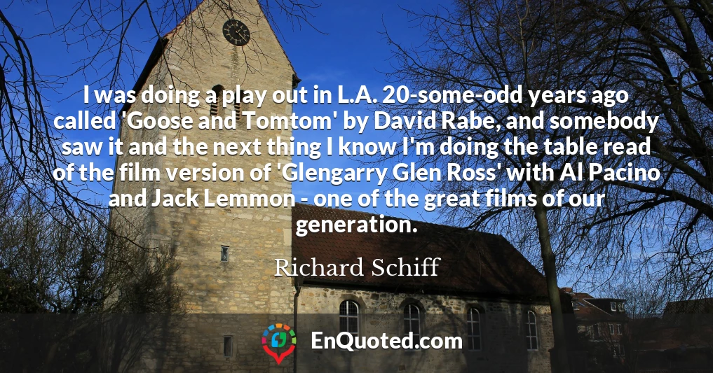 I was doing a play out in L.A. 20-some-odd years ago called 'Goose and Tomtom' by David Rabe, and somebody saw it and the next thing I know I'm doing the table read of the film version of 'Glengarry Glen Ross' with Al Pacino and Jack Lemmon - one of the great films of our generation.