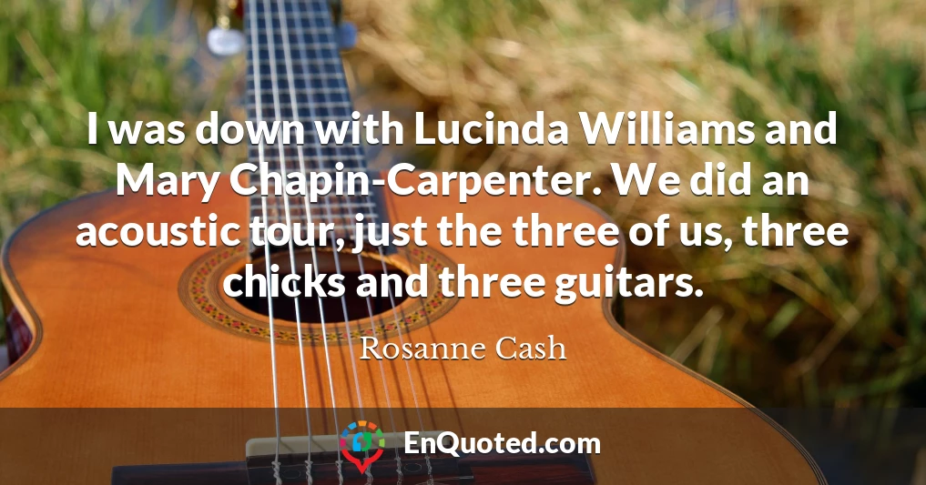I was down with Lucinda Williams and Mary Chapin-Carpenter. We did an acoustic tour, just the three of us, three chicks and three guitars.