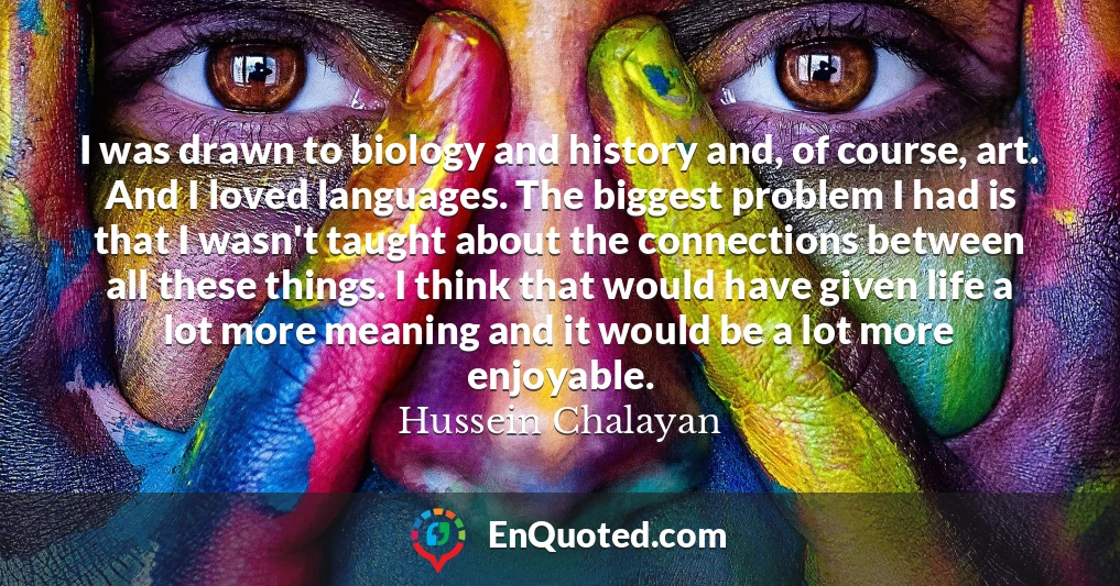 I was drawn to biology and history and, of course, art. And I loved languages. The biggest problem I had is that I wasn't taught about the connections between all these things. I think that would have given life a lot more meaning and it would be a lot more enjoyable.