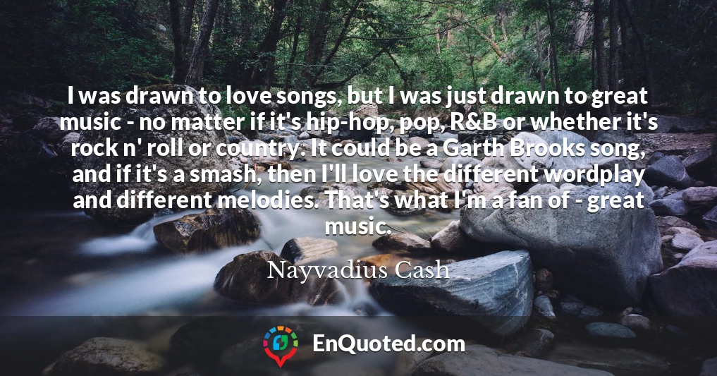 I was drawn to love songs, but I was just drawn to great music - no matter if it's hip-hop, pop, R&B or whether it's rock n' roll or country. It could be a Garth Brooks song, and if it's a smash, then I'll love the different wordplay and different melodies. That's what I'm a fan of - great music.
