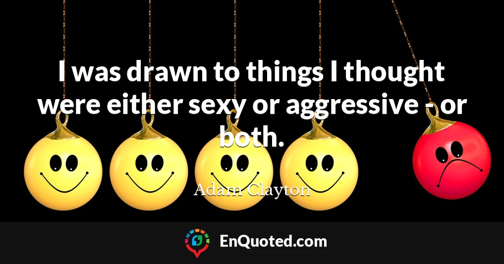 I was drawn to things I thought were either sexy or aggressive - or both.