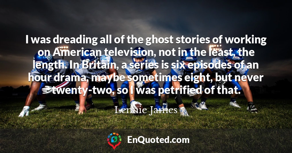 I was dreading all of the ghost stories of working on American television, not in the least, the length. In Britain, a series is six episodes of an hour drama, maybe sometimes eight, but never twenty-two, so I was petrified of that.