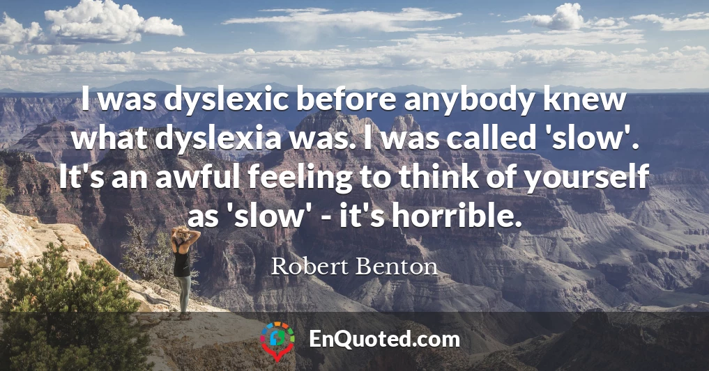 I was dyslexic before anybody knew what dyslexia was. I was called 'slow'. It's an awful feeling to think of yourself as 'slow' - it's horrible.