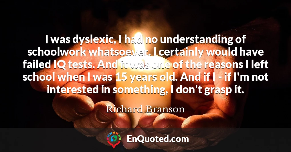 I was dyslexic, I had no understanding of schoolwork whatsoever. I certainly would have failed IQ tests. And it was one of the reasons I left school when I was 15 years old. And if I - if I'm not interested in something, I don't grasp it.