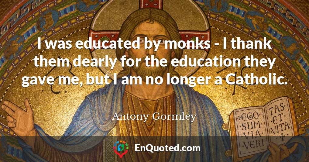 I was educated by monks - I thank them dearly for the education they gave me, but I am no longer a Catholic.