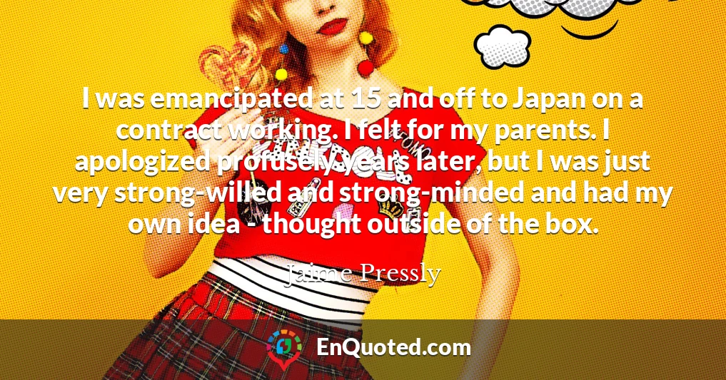 I was emancipated at 15 and off to Japan on a contract working. I felt for my parents. I apologized profusely years later, but I was just very strong-willed and strong-minded and had my own idea - thought outside of the box.