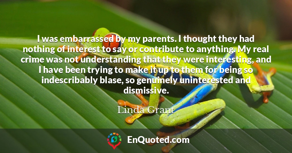 I was embarrassed by my parents. I thought they had nothing of interest to say or contribute to anything. My real crime was not understanding that they were interesting, and I have been trying to make it up to them for being so indescribably blase, so genuinely uninterested and dismissive.