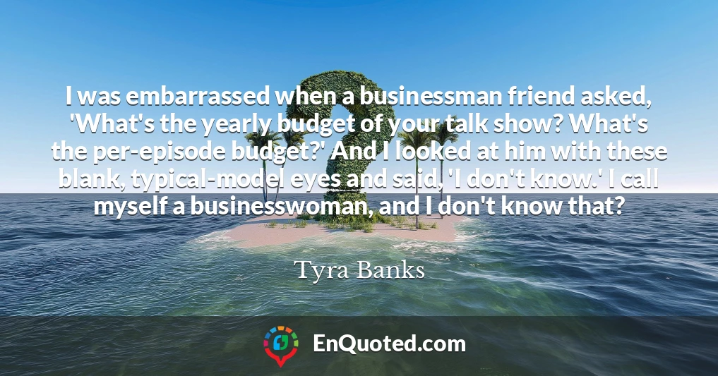 I was embarrassed when a businessman friend asked, 'What's the yearly budget of your talk show? What's the per-episode budget?' And I looked at him with these blank, typical-model eyes and said, 'I don't know.' I call myself a businesswoman, and I don't know that?
