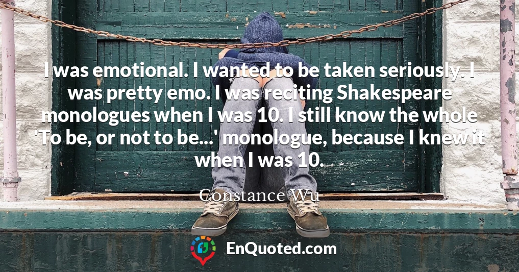 I was emotional. I wanted to be taken seriously. I was pretty emo. I was reciting Shakespeare monologues when I was 10. I still know the whole 'To be, or not to be...' monologue, because I knew it when I was 10.