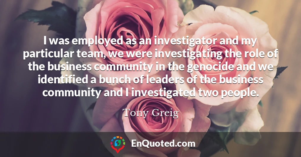 I was employed as an investigator and my particular team, we were investigating the role of the business community in the genocide and we identified a bunch of leaders of the business community and I investigated two people.