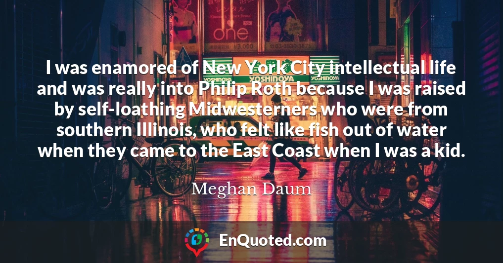 I was enamored of New York City intellectual life and was really into Philip Roth because I was raised by self-loathing Midwesterners who were from southern Illinois, who felt like fish out of water when they came to the East Coast when I was a kid.