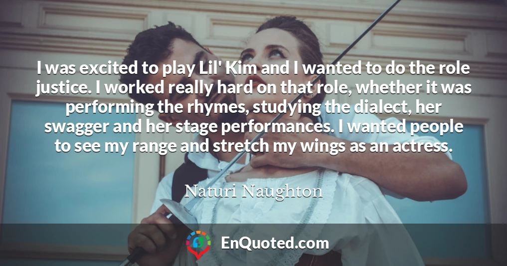 I was excited to play Lil' Kim and I wanted to do the role justice. I worked really hard on that role, whether it was performing the rhymes, studying the dialect, her swagger and her stage performances. I wanted people to see my range and stretch my wings as an actress.