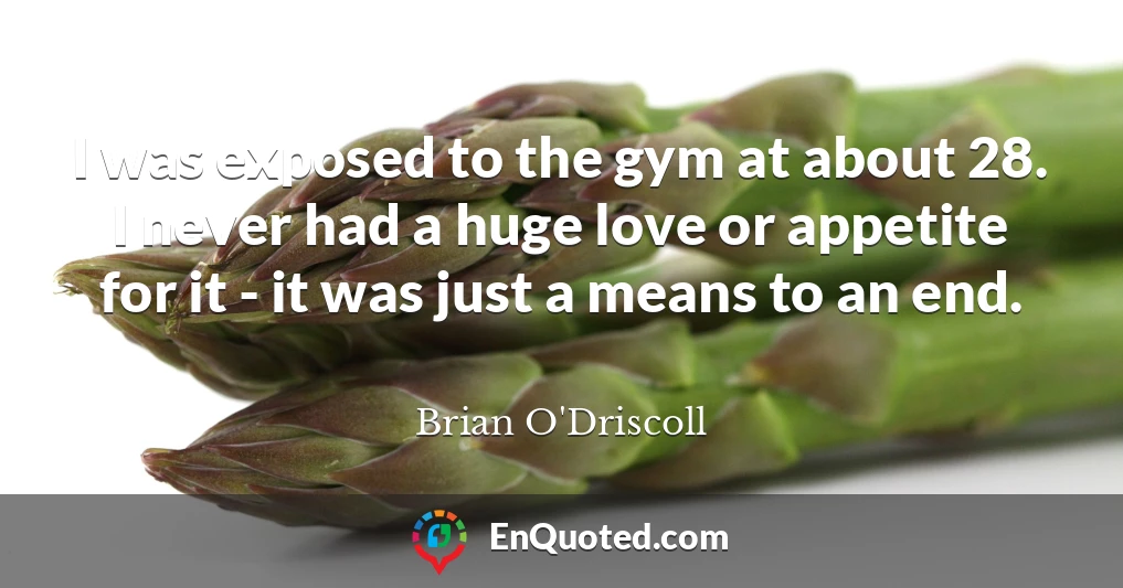 I was exposed to the gym at about 28. I never had a huge love or appetite for it - it was just a means to an end.