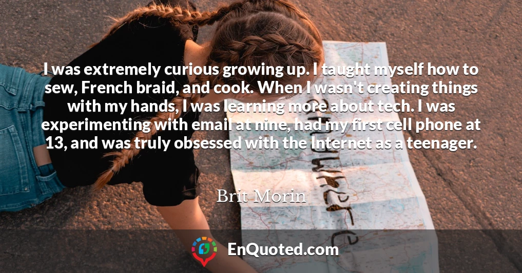I was extremely curious growing up. I taught myself how to sew, French braid, and cook. When I wasn't creating things with my hands, I was learning more about tech. I was experimenting with email at nine, had my first cell phone at 13, and was truly obsessed with the Internet as a teenager.