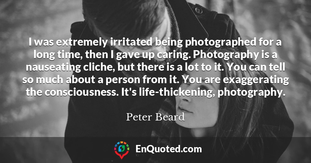 I was extremely irritated being photographed for a long time, then I gave up caring. Photography is a nauseating cliche, but there is a lot to it. You can tell so much about a person from it. You are exaggerating the consciousness. It's life-thickening, photography.