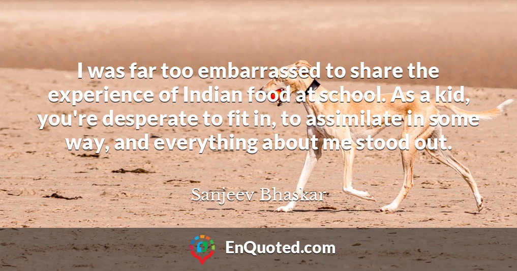I was far too embarrassed to share the experience of Indian food at school. As a kid, you're desperate to fit in, to assimilate in some way, and everything about me stood out.