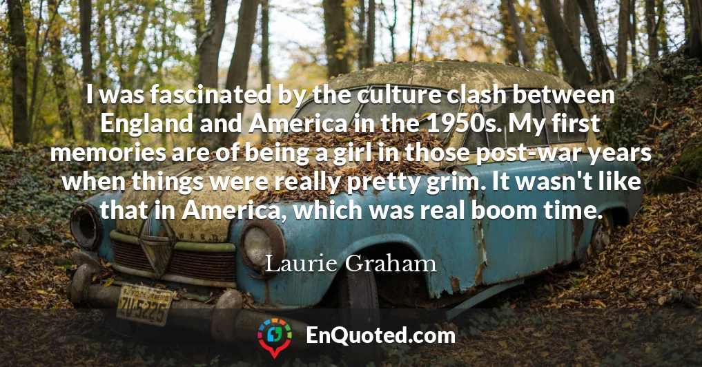 I was fascinated by the culture clash between England and America in the 1950s. My first memories are of being a girl in those post-war years when things were really pretty grim. It wasn't like that in America, which was real boom time.