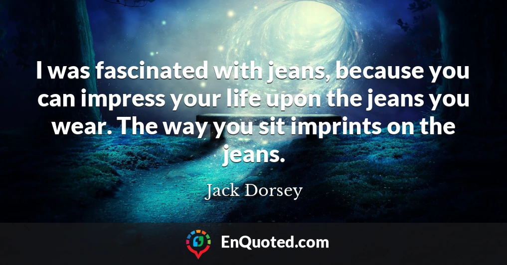 I was fascinated with jeans, because you can impress your life upon the jeans you wear. The way you sit imprints on the jeans.