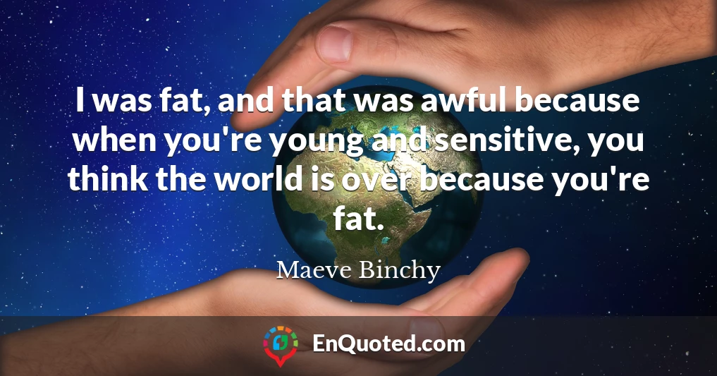 I was fat, and that was awful because when you're young and sensitive, you think the world is over because you're fat.