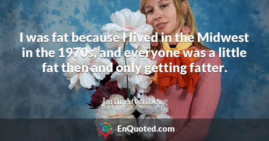 I was fat because I lived in the Midwest in the 1970s, and everyone was a little fat then and only getting fatter.