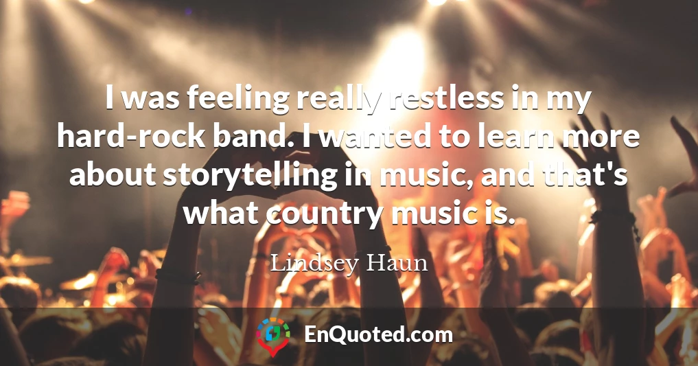 I was feeling really restless in my hard-rock band. I wanted to learn more about storytelling in music, and that's what country music is.