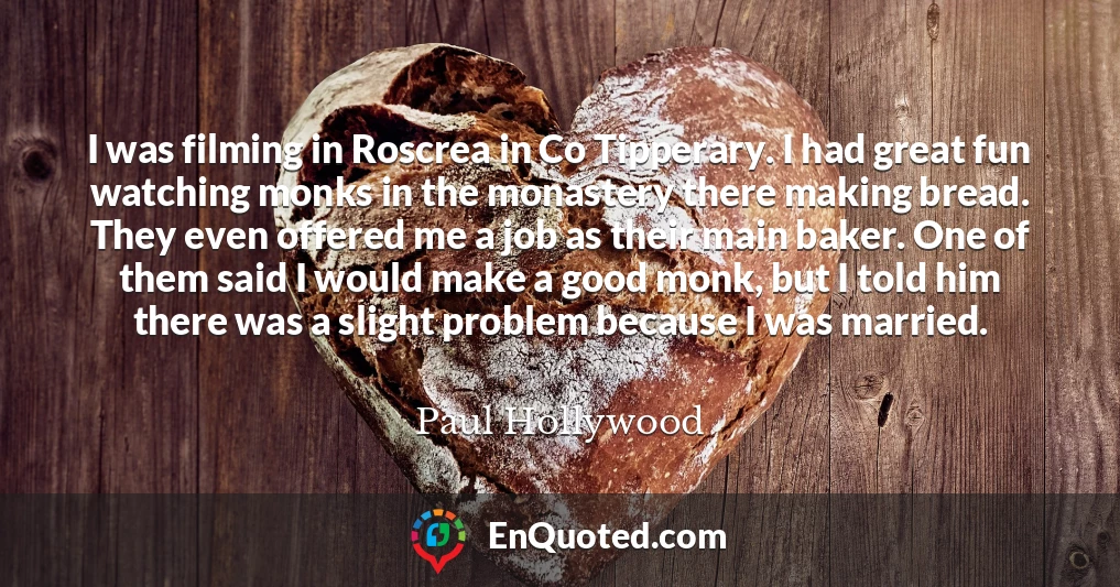 I was filming in Roscrea in Co Tipperary. I had great fun watching monks in the monastery there making bread. They even offered me a job as their main baker. One of them said I would make a good monk, but I told him there was a slight problem because I was married.