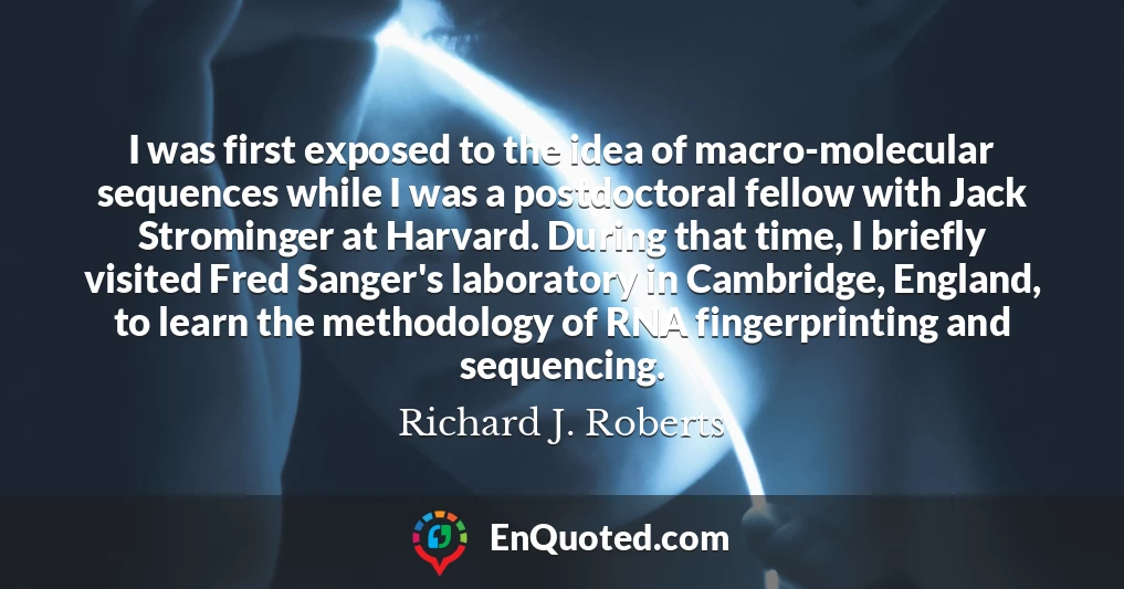 I was first exposed to the idea of macro-molecular sequences while I was a postdoctoral fellow with Jack Strominger at Harvard. During that time, I briefly visited Fred Sanger's laboratory in Cambridge, England, to learn the methodology of RNA fingerprinting and sequencing.