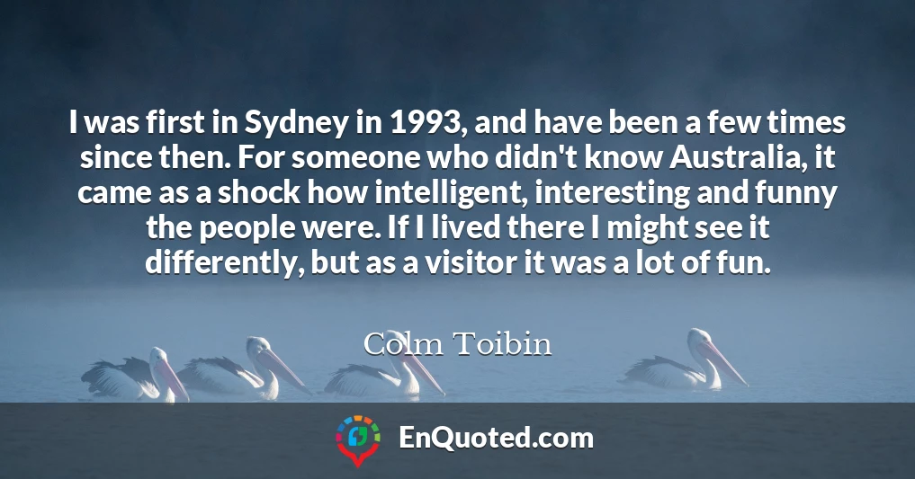 I was first in Sydney in 1993, and have been a few times since then. For someone who didn't know Australia, it came as a shock how intelligent, interesting and funny the people were. If I lived there I might see it differently, but as a visitor it was a lot of fun.