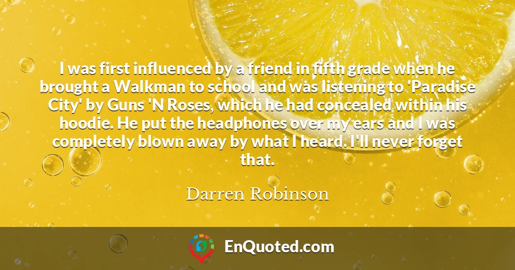 I was first influenced by a friend in fifth grade when he brought a Walkman to school and was listening to 'Paradise City' by Guns 'N Roses, which he had concealed within his hoodie. He put the headphones over my ears and I was completely blown away by what I heard. I'll never forget that.