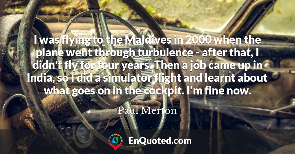 I was flying to the Maldives in 2000 when the plane went through turbulence - after that, I didn't fly for four years. Then a job came up in India, so I did a simulator flight and learnt about what goes on in the cockpit. I'm fine now.