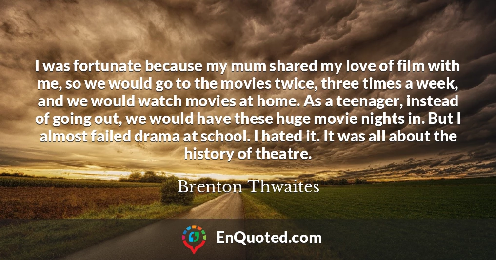 I was fortunate because my mum shared my love of film with me, so we would go to the movies twice, three times a week, and we would watch movies at home. As a teenager, instead of going out, we would have these huge movie nights in. But I almost failed drama at school. I hated it. It was all about the history of theatre.