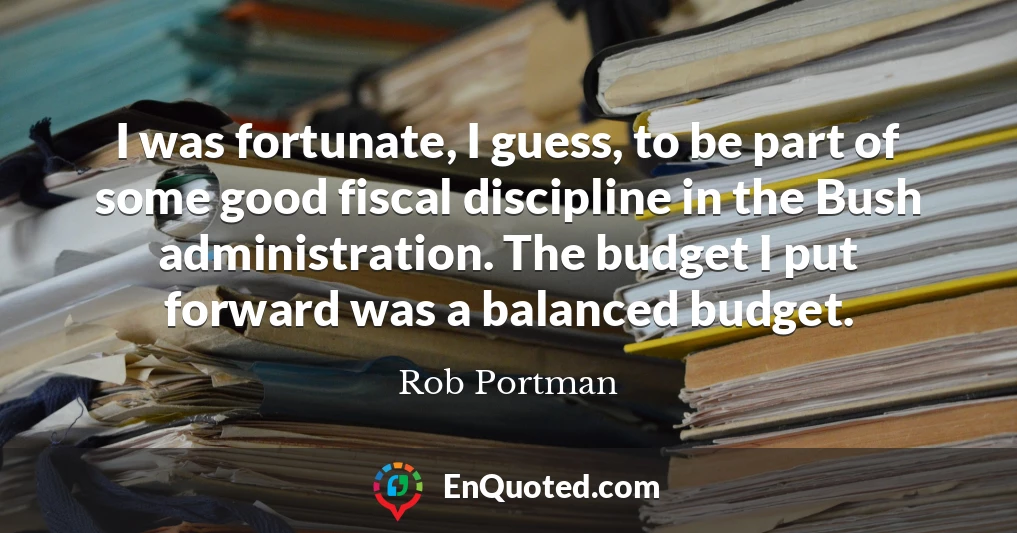 I was fortunate, I guess, to be part of some good fiscal discipline in the Bush administration. The budget I put forward was a balanced budget.