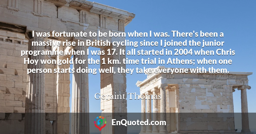 I was fortunate to be born when I was. There's been a massive rise in British cycling since I joined the junior programme when I was 17. It all started in 2004 when Chris Hoy won gold for the 1 km. time trial in Athens; when one person starts doing well, they take everyone with them.