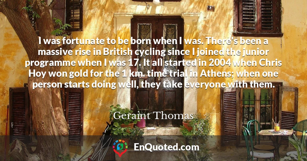 I was fortunate to be born when I was. There's been a massive rise in British cycling since I joined the junior programme when I was 17. It all started in 2004 when Chris Hoy won gold for the 1 km. time trial in Athens; when one person starts doing well, they take everyone with them.