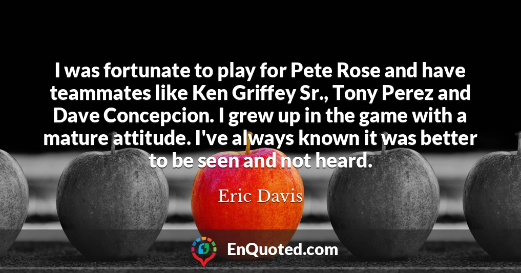 I was fortunate to play for Pete Rose and have teammates like Ken Griffey Sr., Tony Perez and Dave Concepcion. I grew up in the game with a mature attitude. I've always known it was better to be seen and not heard.