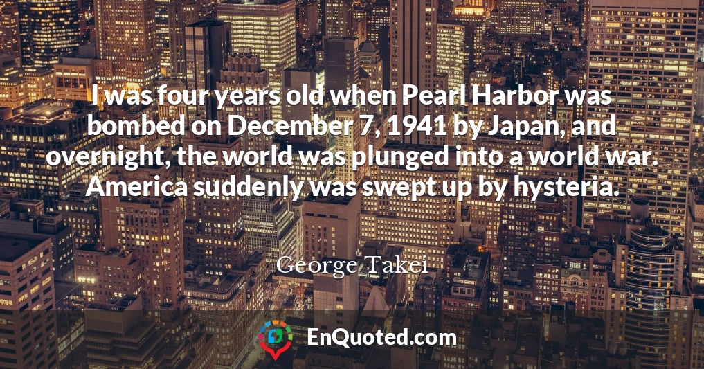 I was four years old when Pearl Harbor was bombed on December 7, 1941 by Japan, and overnight, the world was plunged into a world war. America suddenly was swept up by hysteria.