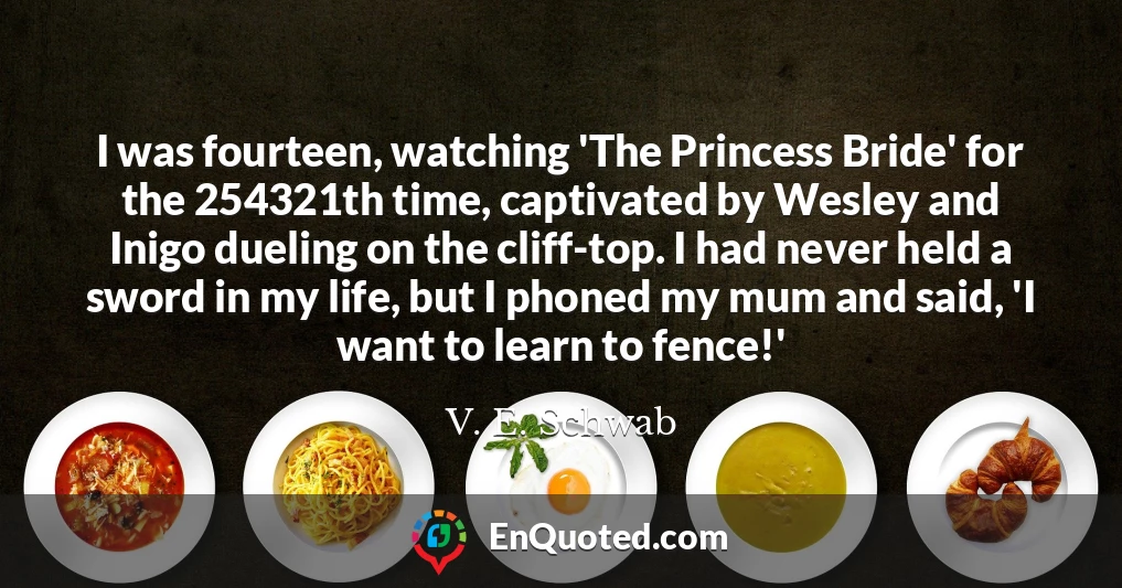 I was fourteen, watching 'The Princess Bride' for the 254321th time, captivated by Wesley and Inigo dueling on the cliff-top. I had never held a sword in my life, but I phoned my mum and said, 'I want to learn to fence!'